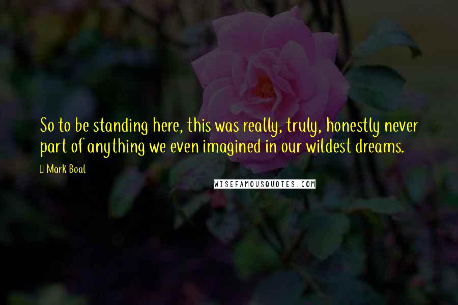 Mark Boal Quotes: So to be standing here, this was really, truly, honestly never part of anything we even imagined in our wildest dreams.