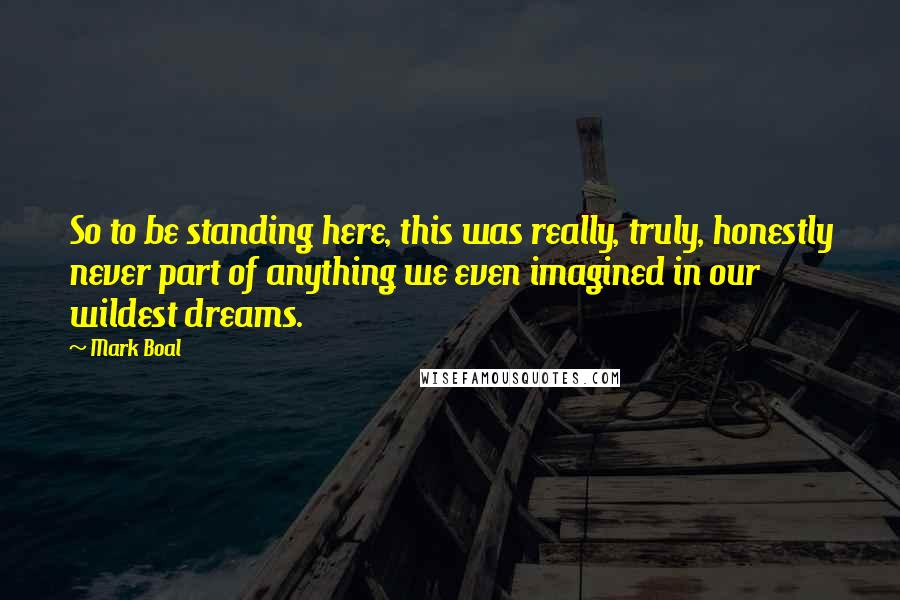 Mark Boal Quotes: So to be standing here, this was really, truly, honestly never part of anything we even imagined in our wildest dreams.