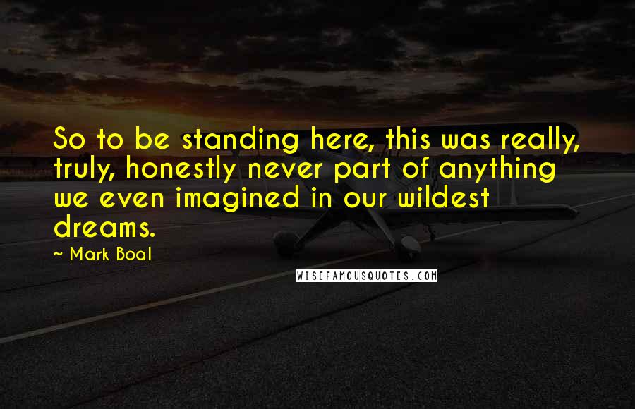 Mark Boal Quotes: So to be standing here, this was really, truly, honestly never part of anything we even imagined in our wildest dreams.