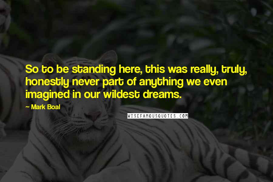 Mark Boal Quotes: So to be standing here, this was really, truly, honestly never part of anything we even imagined in our wildest dreams.