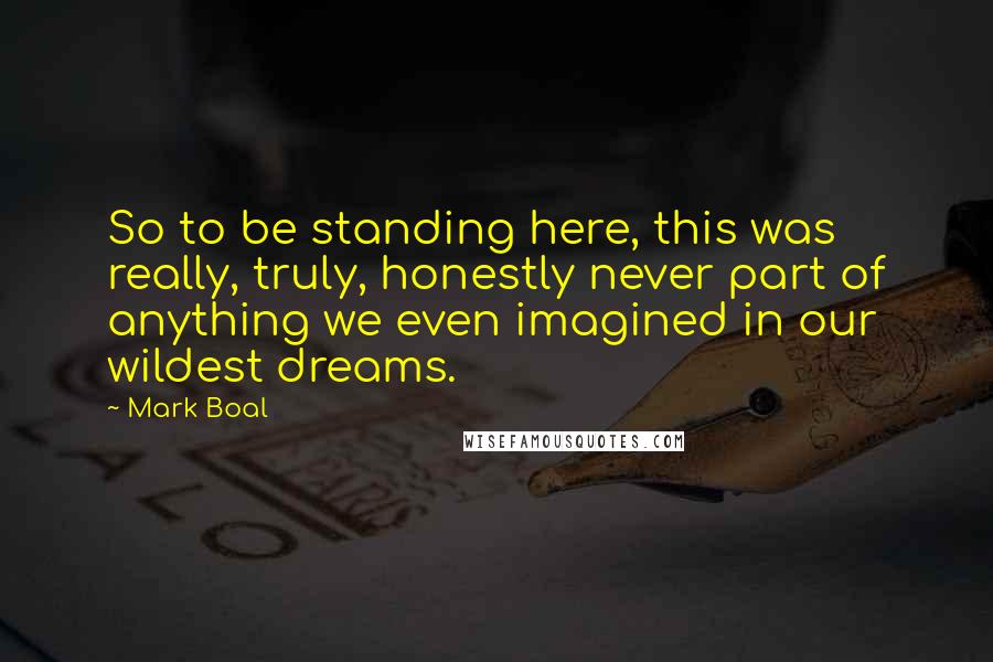 Mark Boal Quotes: So to be standing here, this was really, truly, honestly never part of anything we even imagined in our wildest dreams.