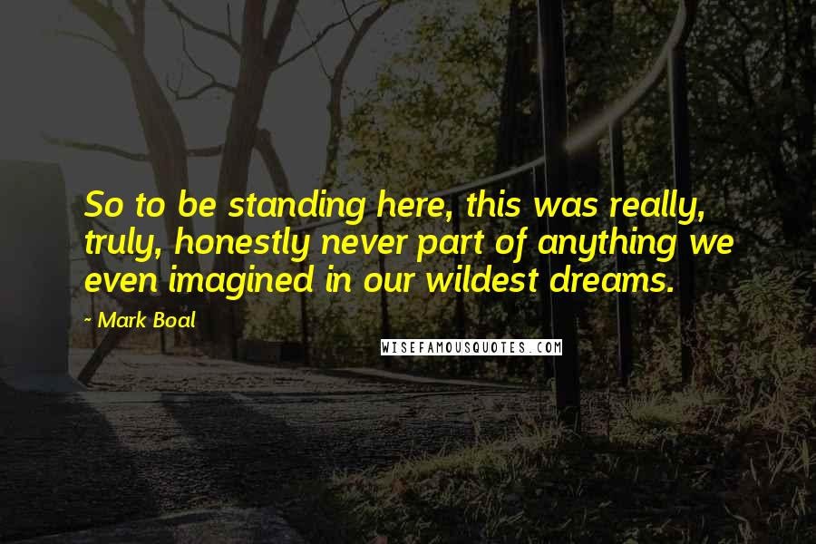 Mark Boal Quotes: So to be standing here, this was really, truly, honestly never part of anything we even imagined in our wildest dreams.