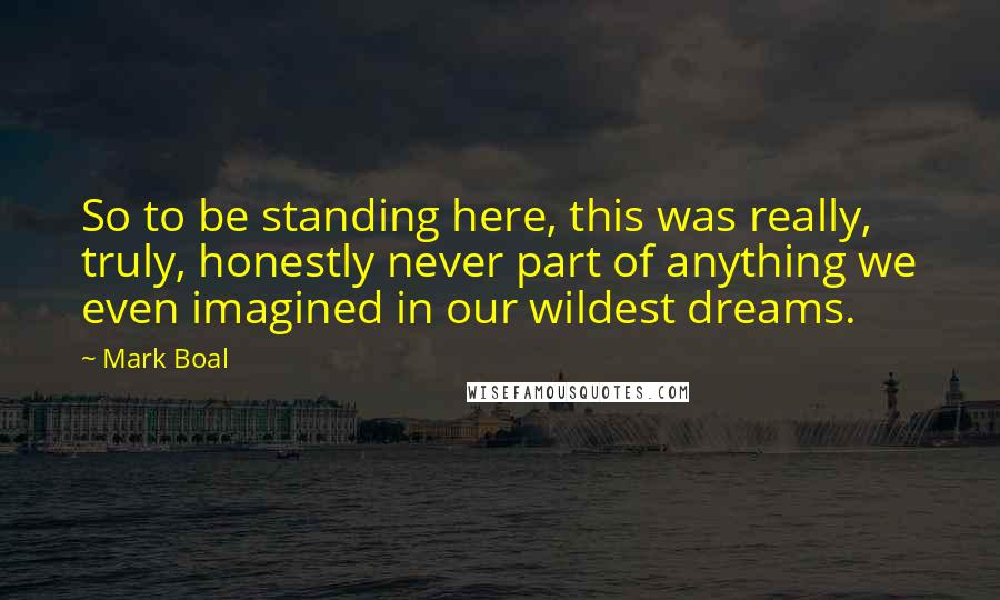 Mark Boal Quotes: So to be standing here, this was really, truly, honestly never part of anything we even imagined in our wildest dreams.