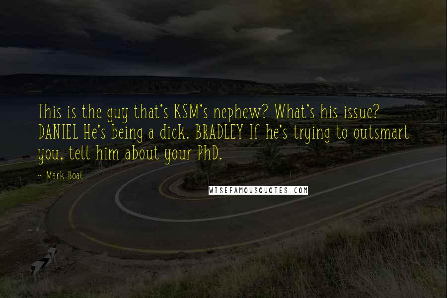 Mark Boal Quotes: This is the guy that's KSM's nephew? What's his issue? DANIEL He's being a dick. BRADLEY If he's trying to outsmart you, tell him about your PhD.