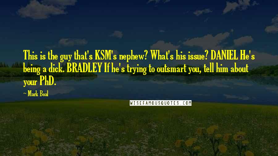 Mark Boal Quotes: This is the guy that's KSM's nephew? What's his issue? DANIEL He's being a dick. BRADLEY If he's trying to outsmart you, tell him about your PhD.