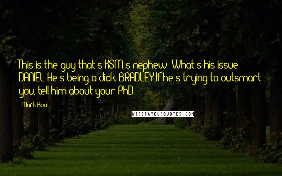 Mark Boal Quotes: This is the guy that's KSM's nephew? What's his issue? DANIEL He's being a dick. BRADLEY If he's trying to outsmart you, tell him about your PhD.