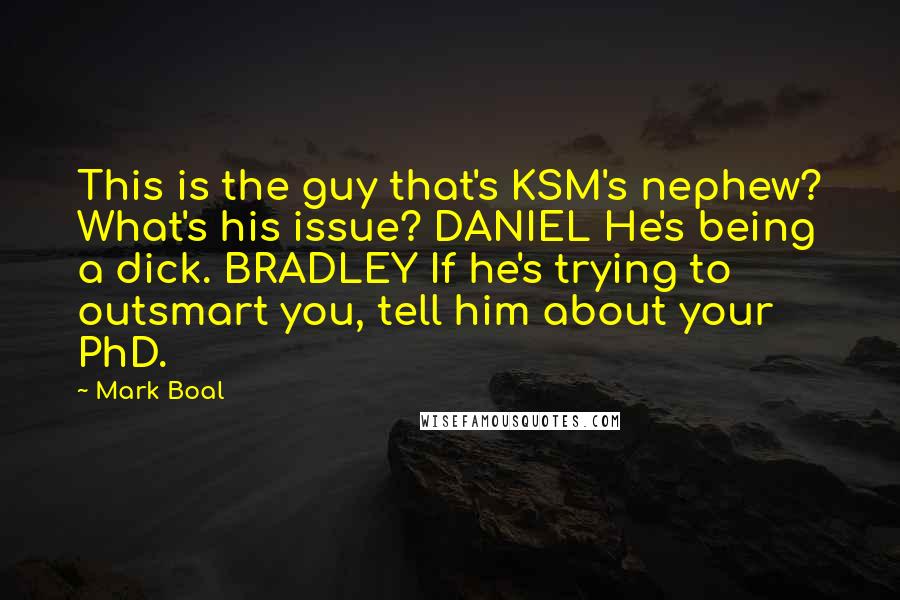 Mark Boal Quotes: This is the guy that's KSM's nephew? What's his issue? DANIEL He's being a dick. BRADLEY If he's trying to outsmart you, tell him about your PhD.