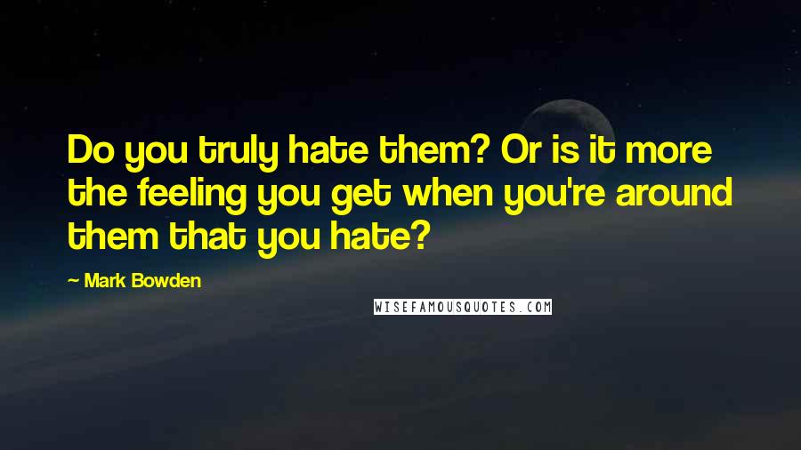 Mark Bowden Quotes: Do you truly hate them? Or is it more the feeling you get when you're around them that you hate?