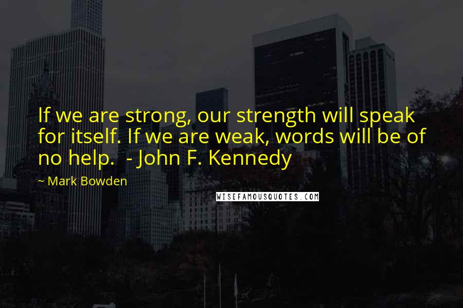 Mark Bowden Quotes: If we are strong, our strength will speak for itself. If we are weak, words will be of no help. - John F. Kennedy