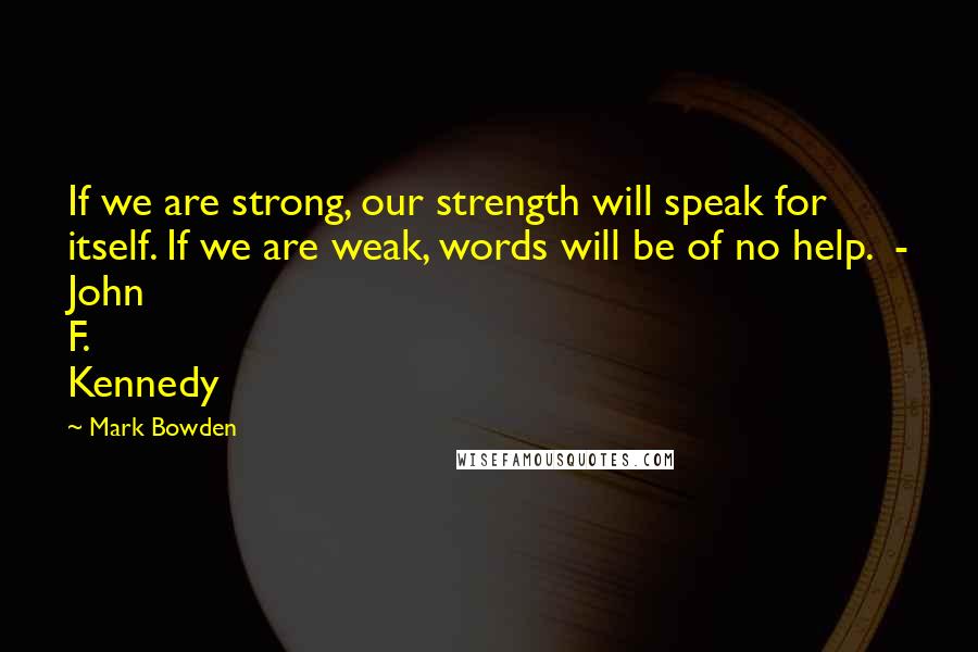 Mark Bowden Quotes: If we are strong, our strength will speak for itself. If we are weak, words will be of no help. - John F. Kennedy