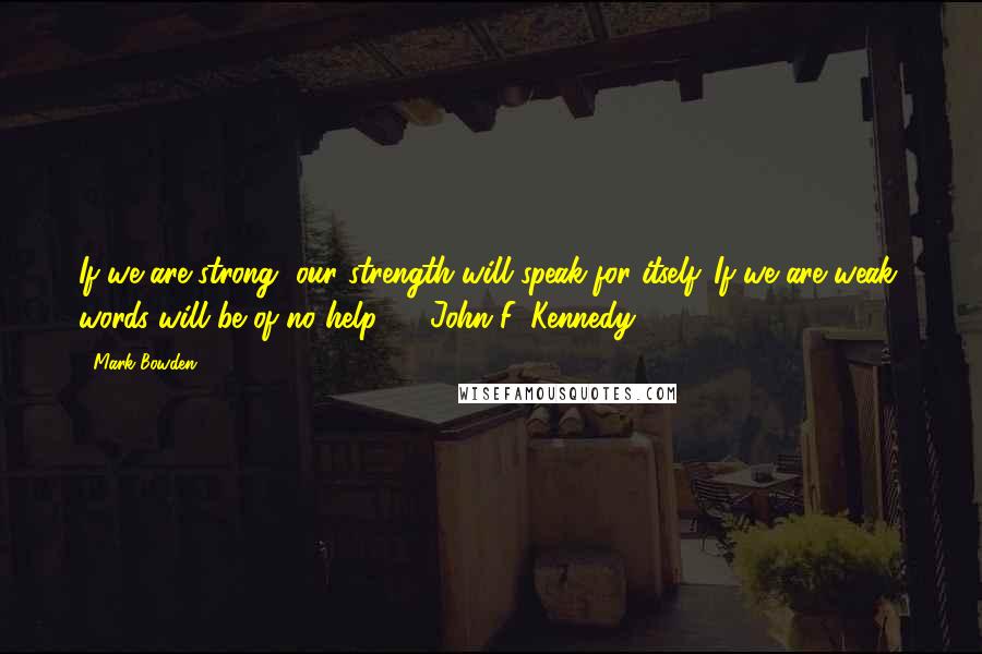 Mark Bowden Quotes: If we are strong, our strength will speak for itself. If we are weak, words will be of no help. - John F. Kennedy