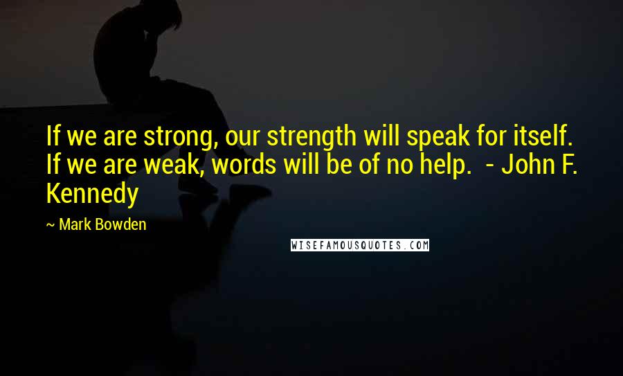 Mark Bowden Quotes: If we are strong, our strength will speak for itself. If we are weak, words will be of no help. - John F. Kennedy