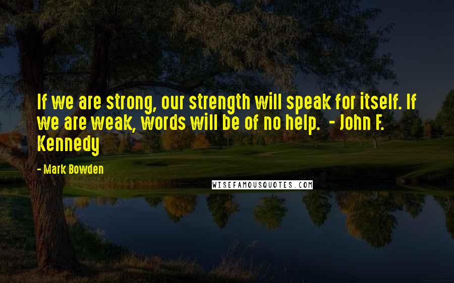 Mark Bowden Quotes: If we are strong, our strength will speak for itself. If we are weak, words will be of no help. - John F. Kennedy