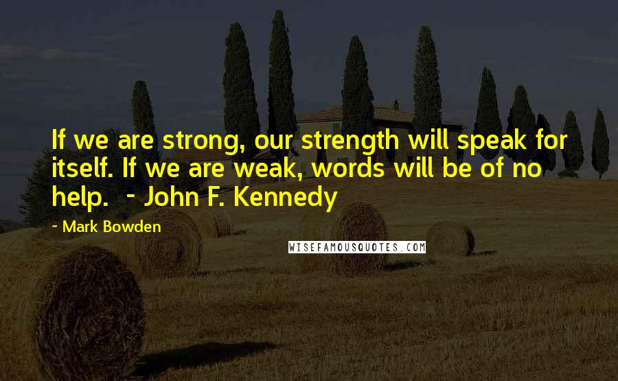 Mark Bowden Quotes: If we are strong, our strength will speak for itself. If we are weak, words will be of no help. - John F. Kennedy