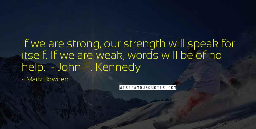 Mark Bowden Quotes: If we are strong, our strength will speak for itself. If we are weak, words will be of no help. - John F. Kennedy