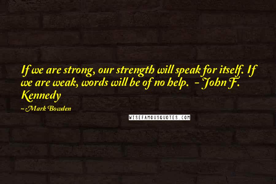 Mark Bowden Quotes: If we are strong, our strength will speak for itself. If we are weak, words will be of no help. - John F. Kennedy