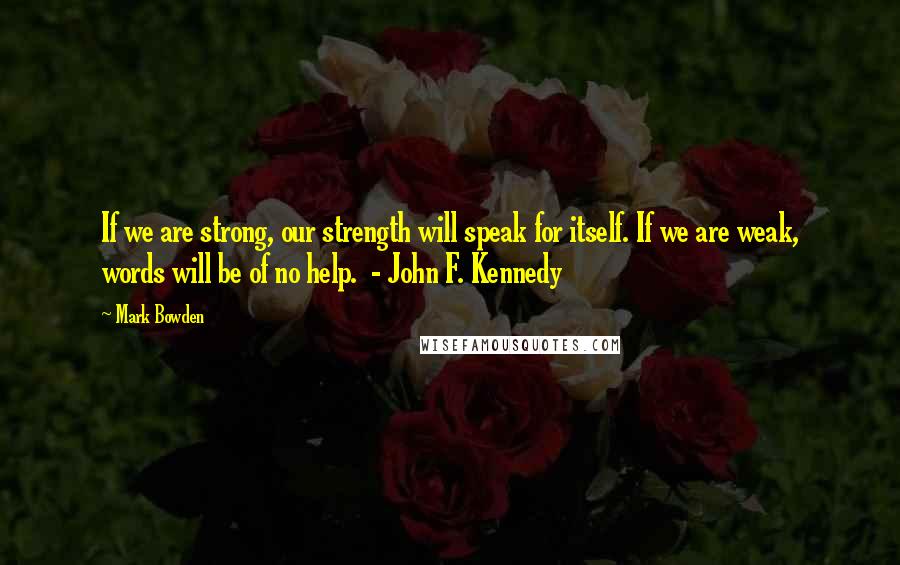 Mark Bowden Quotes: If we are strong, our strength will speak for itself. If we are weak, words will be of no help. - John F. Kennedy