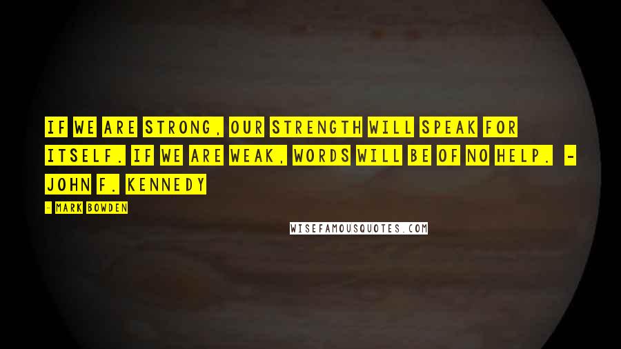 Mark Bowden Quotes: If we are strong, our strength will speak for itself. If we are weak, words will be of no help. - John F. Kennedy