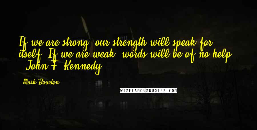 Mark Bowden Quotes: If we are strong, our strength will speak for itself. If we are weak, words will be of no help. - John F. Kennedy