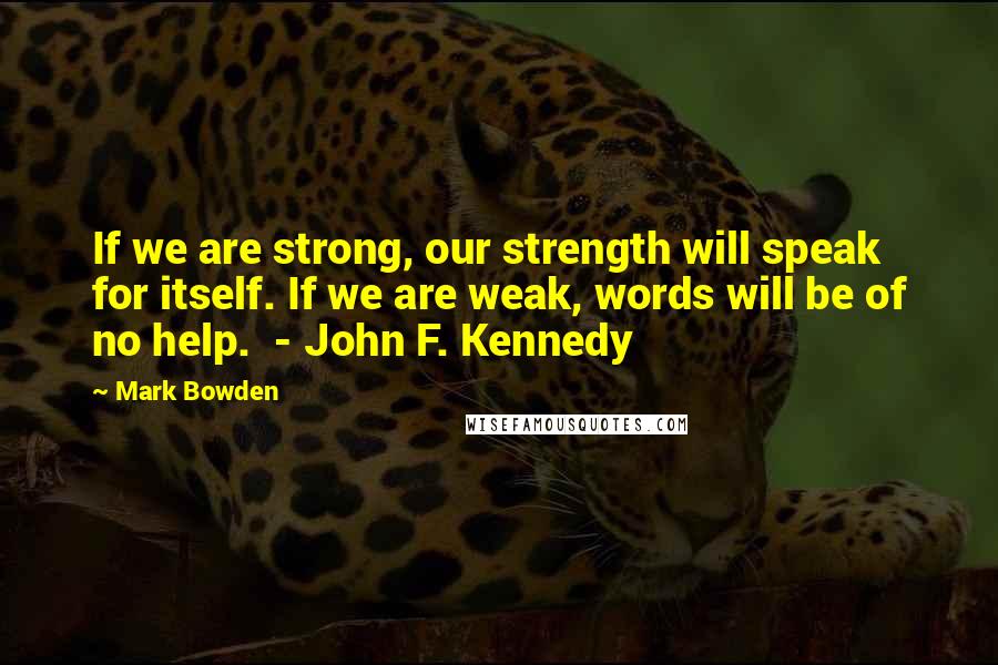 Mark Bowden Quotes: If we are strong, our strength will speak for itself. If we are weak, words will be of no help. - John F. Kennedy