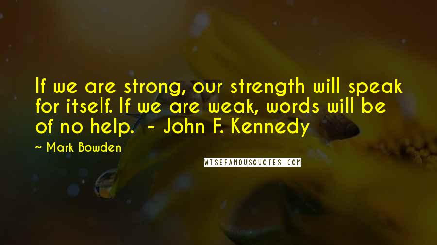 Mark Bowden Quotes: If we are strong, our strength will speak for itself. If we are weak, words will be of no help. - John F. Kennedy