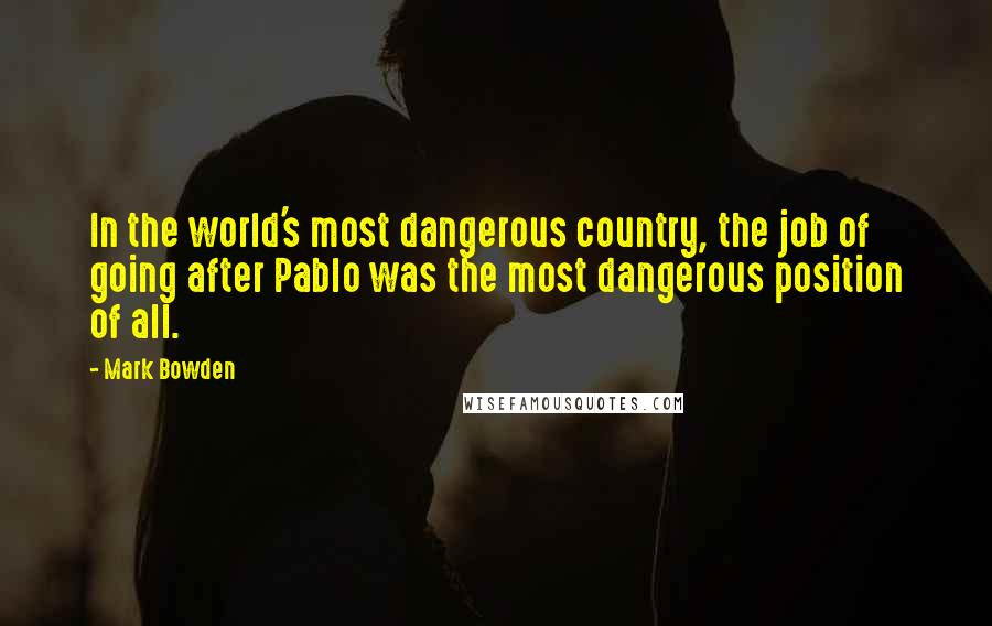 Mark Bowden Quotes: In the world's most dangerous country, the job of going after Pablo was the most dangerous position of all.