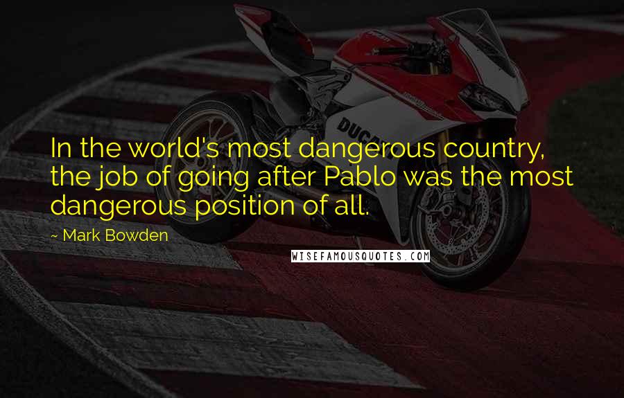 Mark Bowden Quotes: In the world's most dangerous country, the job of going after Pablo was the most dangerous position of all.