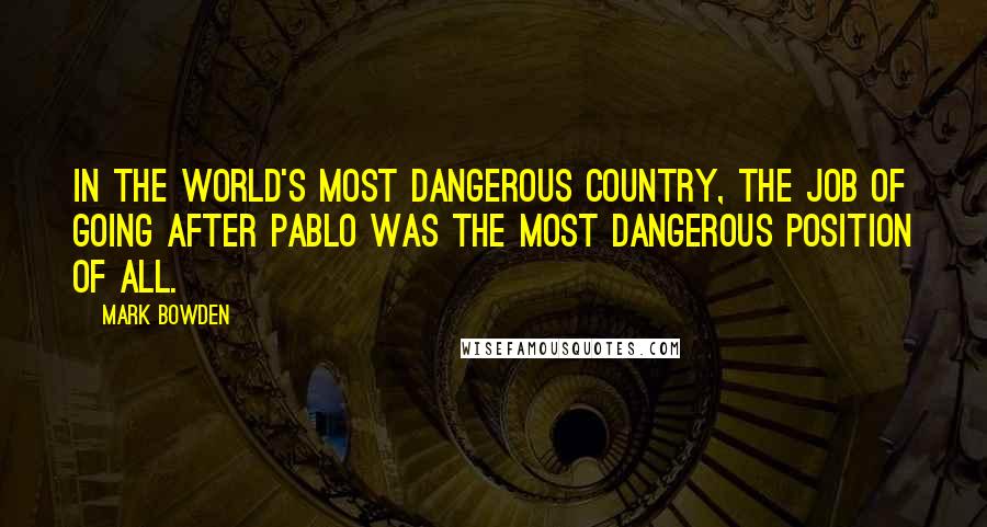 Mark Bowden Quotes: In the world's most dangerous country, the job of going after Pablo was the most dangerous position of all.