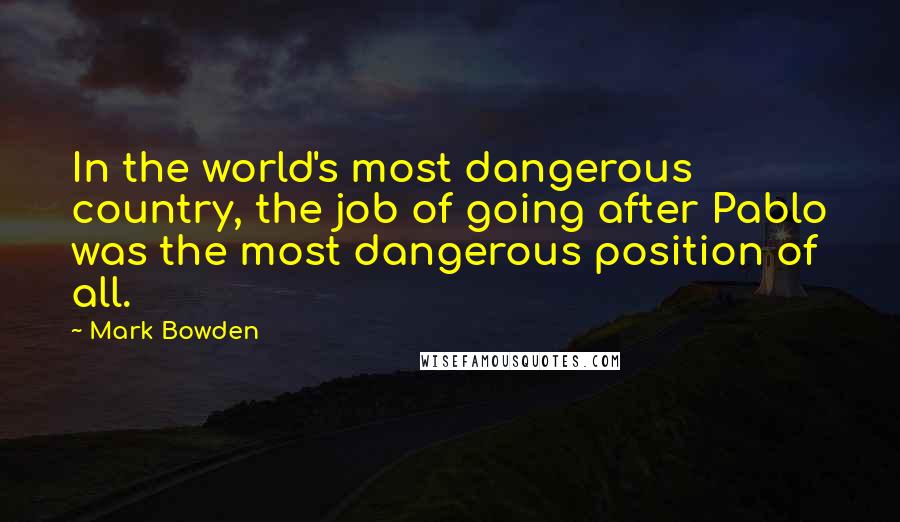 Mark Bowden Quotes: In the world's most dangerous country, the job of going after Pablo was the most dangerous position of all.