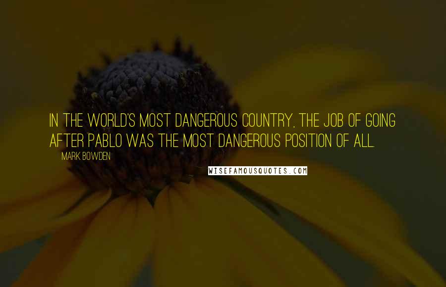 Mark Bowden Quotes: In the world's most dangerous country, the job of going after Pablo was the most dangerous position of all.