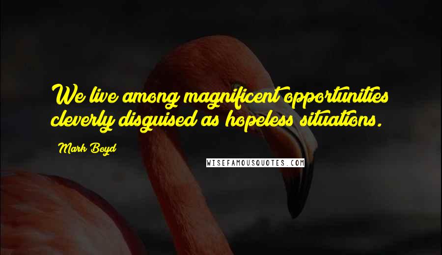 Mark Boyd Quotes: We live among magnificent opportunities cleverly disguised as hopeless situations.