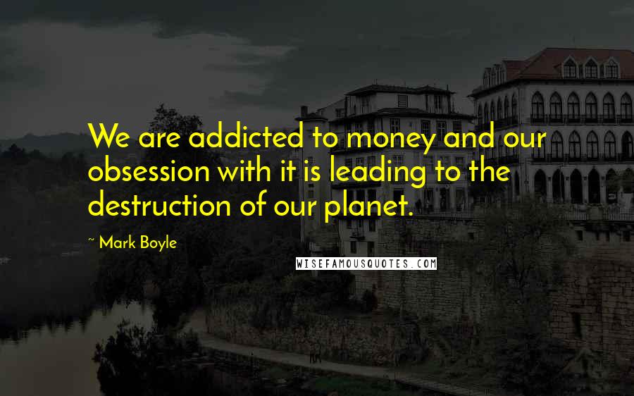 Mark Boyle Quotes: We are addicted to money and our obsession with it is leading to the destruction of our planet.