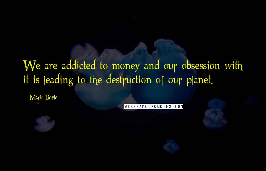 Mark Boyle Quotes: We are addicted to money and our obsession with it is leading to the destruction of our planet.