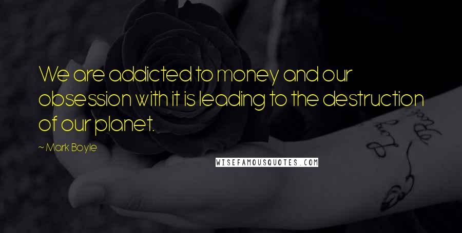 Mark Boyle Quotes: We are addicted to money and our obsession with it is leading to the destruction of our planet.