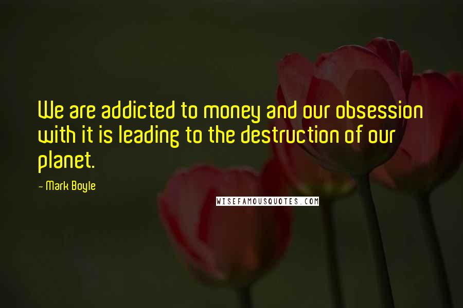 Mark Boyle Quotes: We are addicted to money and our obsession with it is leading to the destruction of our planet.