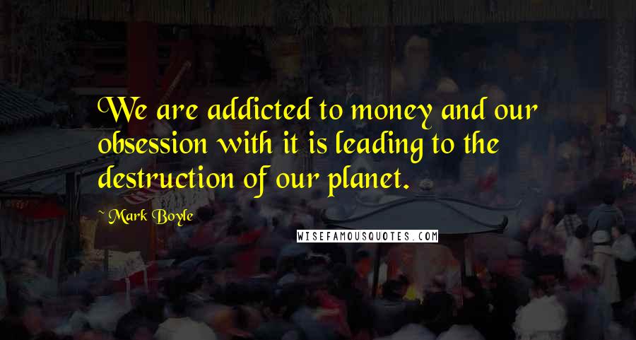Mark Boyle Quotes: We are addicted to money and our obsession with it is leading to the destruction of our planet.