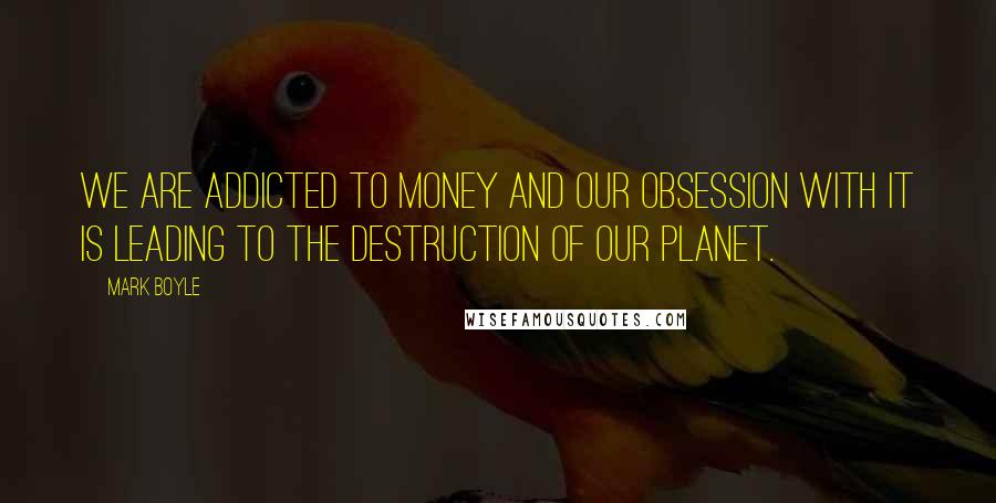 Mark Boyle Quotes: We are addicted to money and our obsession with it is leading to the destruction of our planet.