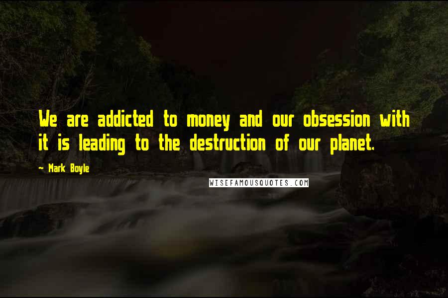 Mark Boyle Quotes: We are addicted to money and our obsession with it is leading to the destruction of our planet.