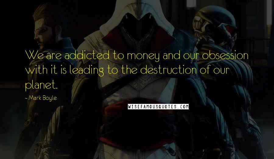 Mark Boyle Quotes: We are addicted to money and our obsession with it is leading to the destruction of our planet.