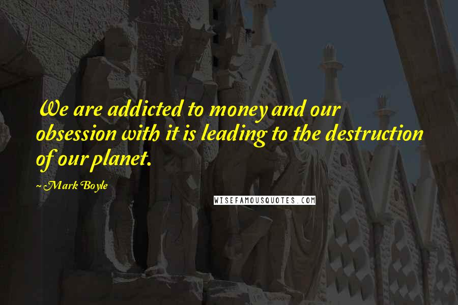 Mark Boyle Quotes: We are addicted to money and our obsession with it is leading to the destruction of our planet.