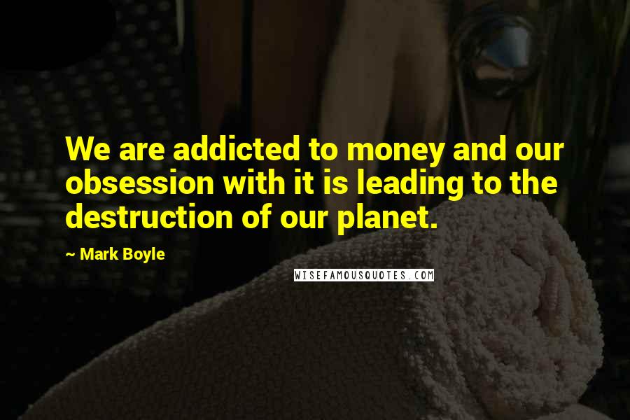 Mark Boyle Quotes: We are addicted to money and our obsession with it is leading to the destruction of our planet.