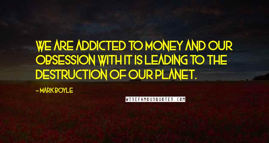 Mark Boyle Quotes: We are addicted to money and our obsession with it is leading to the destruction of our planet.