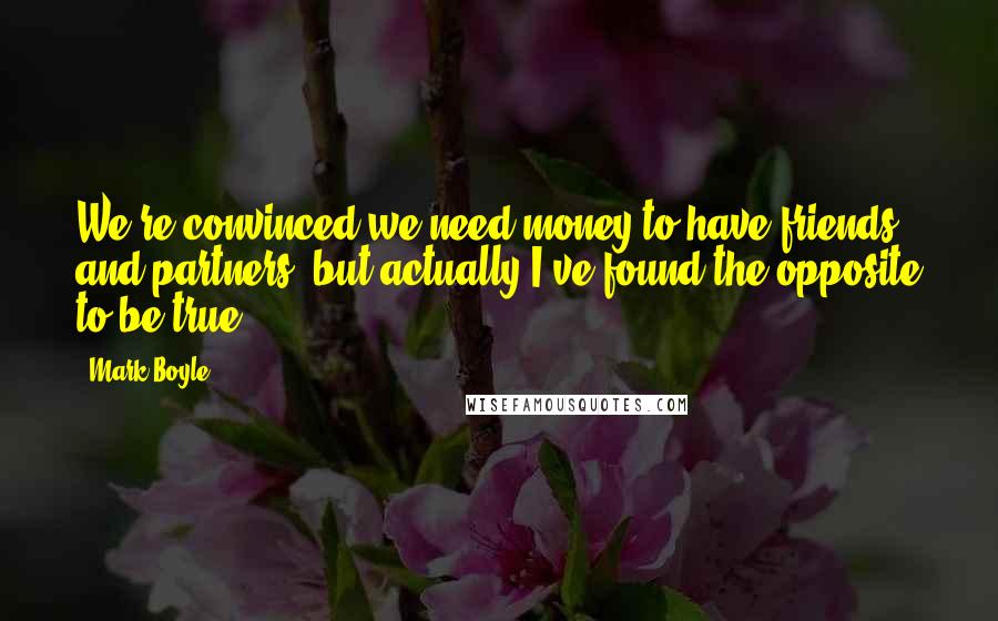 Mark Boyle Quotes: We're convinced we need money to have friends and partners, but actually I've found the opposite to be true.