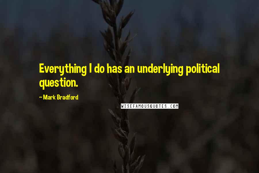 Mark Bradford Quotes: Everything I do has an underlying political question.