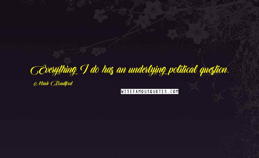 Mark Bradford Quotes: Everything I do has an underlying political question.