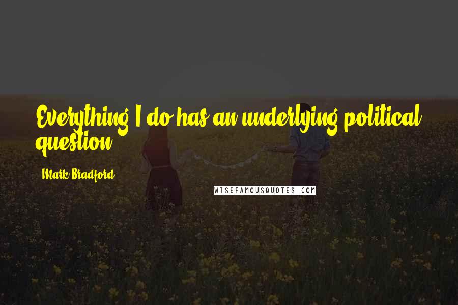 Mark Bradford Quotes: Everything I do has an underlying political question.