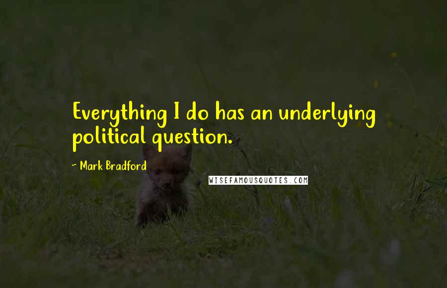 Mark Bradford Quotes: Everything I do has an underlying political question.