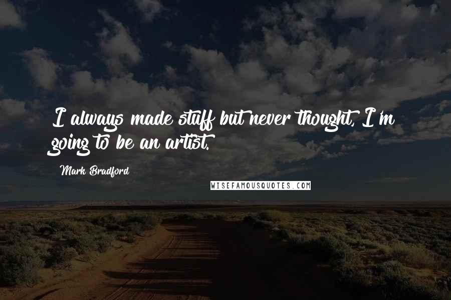 Mark Bradford Quotes: I always made stuff but never thought, I'm going to be an artist.