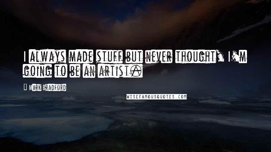 Mark Bradford Quotes: I always made stuff but never thought, I'm going to be an artist.