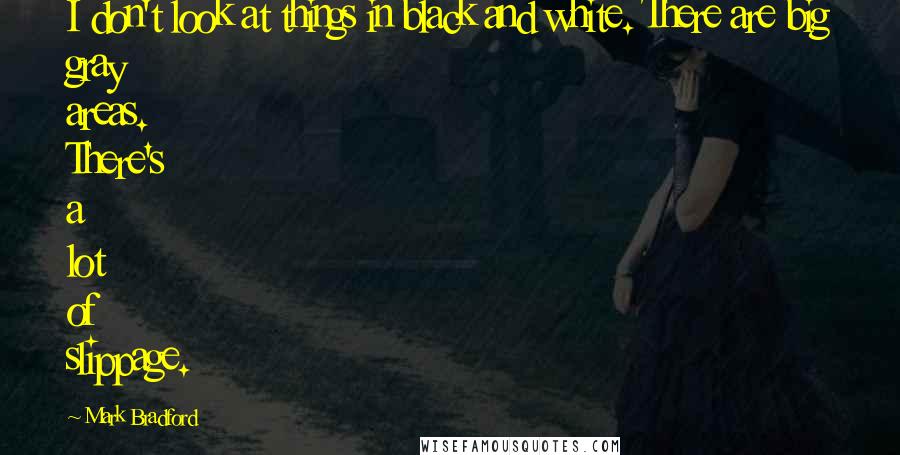 Mark Bradford Quotes: I don't look at things in black and white. There are big gray areas. There's a lot of slippage.